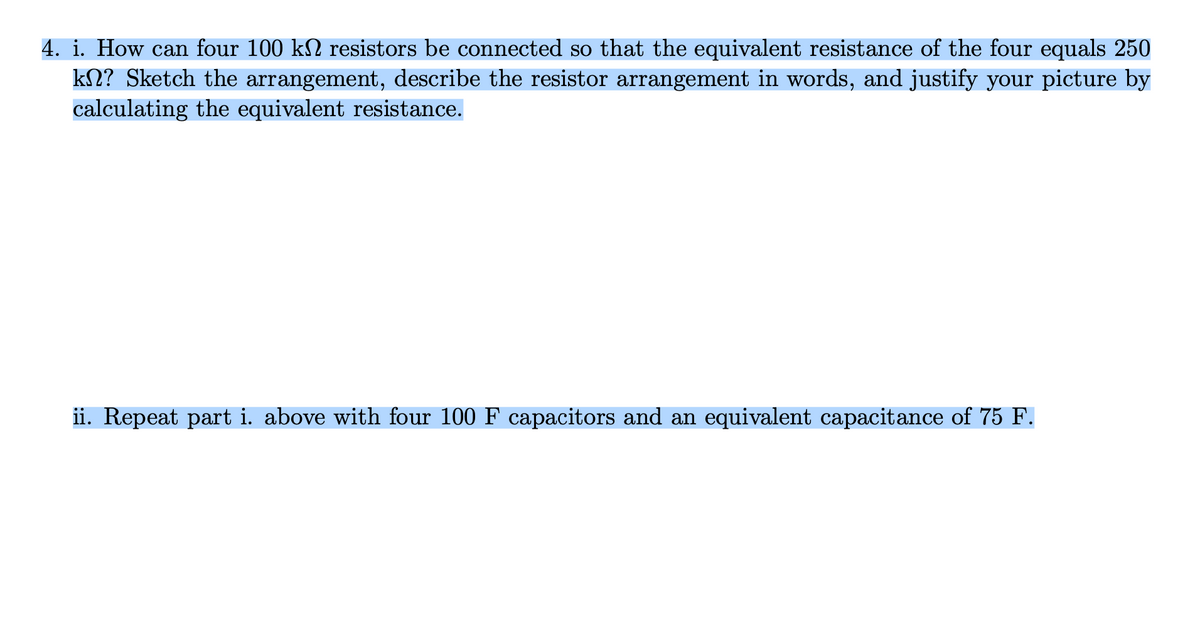 4. i. How can four 100 k№ resistors be connected so that the equivalent resistance of the four equals 250
kn? Sketch the arrangement, describe the resistor arrangement in words, and justify your picture by
calculating the equivalent resistance.
ii. Repeat part i. above with four 100 F capacitors and an equivalent capacitance of 75 F.