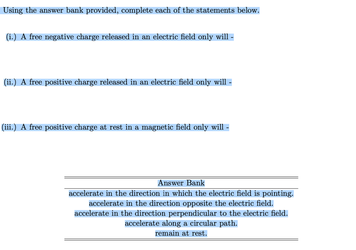 Using the answer bank provided, complete each of the statements below.
(i.) A free negative charge released in an electric field only will
(ii.) A free positive charge released in an electric field only will -
(iii.) A free positive charge at rest in a magnetic field only will -
Answer Bank
accelerate in the direction in which the electric field is pointing.
accelerate in the direction opposite the electric field.
accelerate in the direction perpendicular to the electric field.
accelerate along a circular path.
remain at rest.