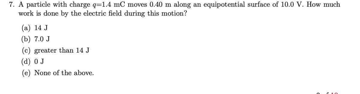 7. A particle with charge q=1.4 mC moves 0.40 m along an equipotential surface of 10.0 V. How much
work is done by the electric field during this motion?
(a) 14 J
(b) 7.0 J
(c) greater than 14 J
(d) 0 J
(e) None of the above.