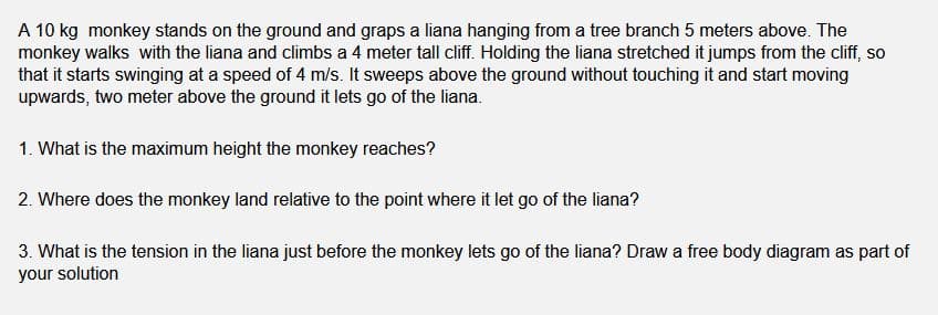 A 10 kg monkey stands on the ground and graps a liana hanging from a tree branch 5 meters above. The
monkey walks with the liana and climbs a 4 meter tall cliff. Holding the liana stretched it jumps from the cliff, so
that it starts swinging at a speed of 4 m/s. It sweeps above the ground without touching it and start moving
upwards, two meter above the ground it lets go of the liana.
1. What is the maximum height the monkey reaches?
2. Where does the monkey land relative to the point where it let go of the liana?
3. What is the tension in the liana just before the monkey lets go of the liana? Draw a free body diagram as part of
your solution

