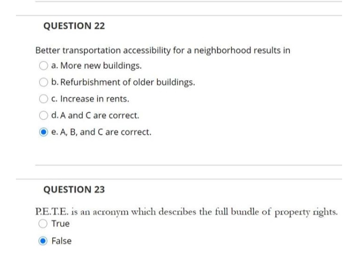 QUESTION 22
Better transportation accessibility for a neighborhood results in
O a. More new buildings.
O b. Refurbishment of older buildings.
c. Increase in rents.
d. A and C are correct.
e. A, B, and C are correct.
QUESTION 23
P.E.T.E. is an acronym which describes the full bundle of property rights.
True
False
