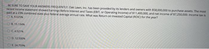 BE SURE TO SAVE YOUR ANSWERS FREQUENTLY. Oak Lawn, Inc. has been provided by its lenders and owners with $58,000,000 to purchase assets. The most
recent income statement showed Earnings Before Interest and Taxes (EBIT, or Operating Income) of $11,400,000, and net income of $7,250,000. Income tax is
paid at a 23% combined state plus federal average annual rate. What was Return on Invested Capital (ROIC) for the year?
OA. 9.625%
B. 15,134%
OC.4.521%
D. 12.500%
E. 24.759%
