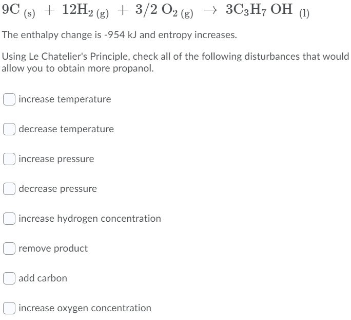 9C (s) + 12H2 (g) + 3/2 O2 (g) → 3C3H7 OH (1)
The enthalpy change is -954 kJ and entropy increases.
Using Le Chatelier's Principle, check all of the following disturbances that would
allow you to obtain more propanol.
increase temperature
decrease temperature
increase pressure
decrease pressure
increase hydrogen concentration
remove product
add carbon
increase oxygen concentration
