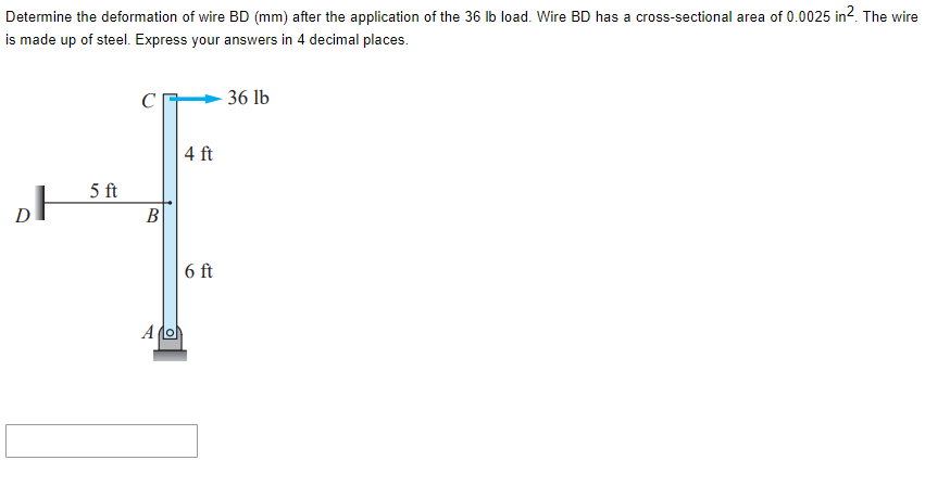 Determine the deformation of wire BD (mm) after the application of the 36 lb load. Wire BD has a cross-sectional area of 0.0025 in2. The wire
is made up of steel. Express your answers in 4 decimal places.
D
5 ft
B
Alo
4 ft
6 ft
36 lb