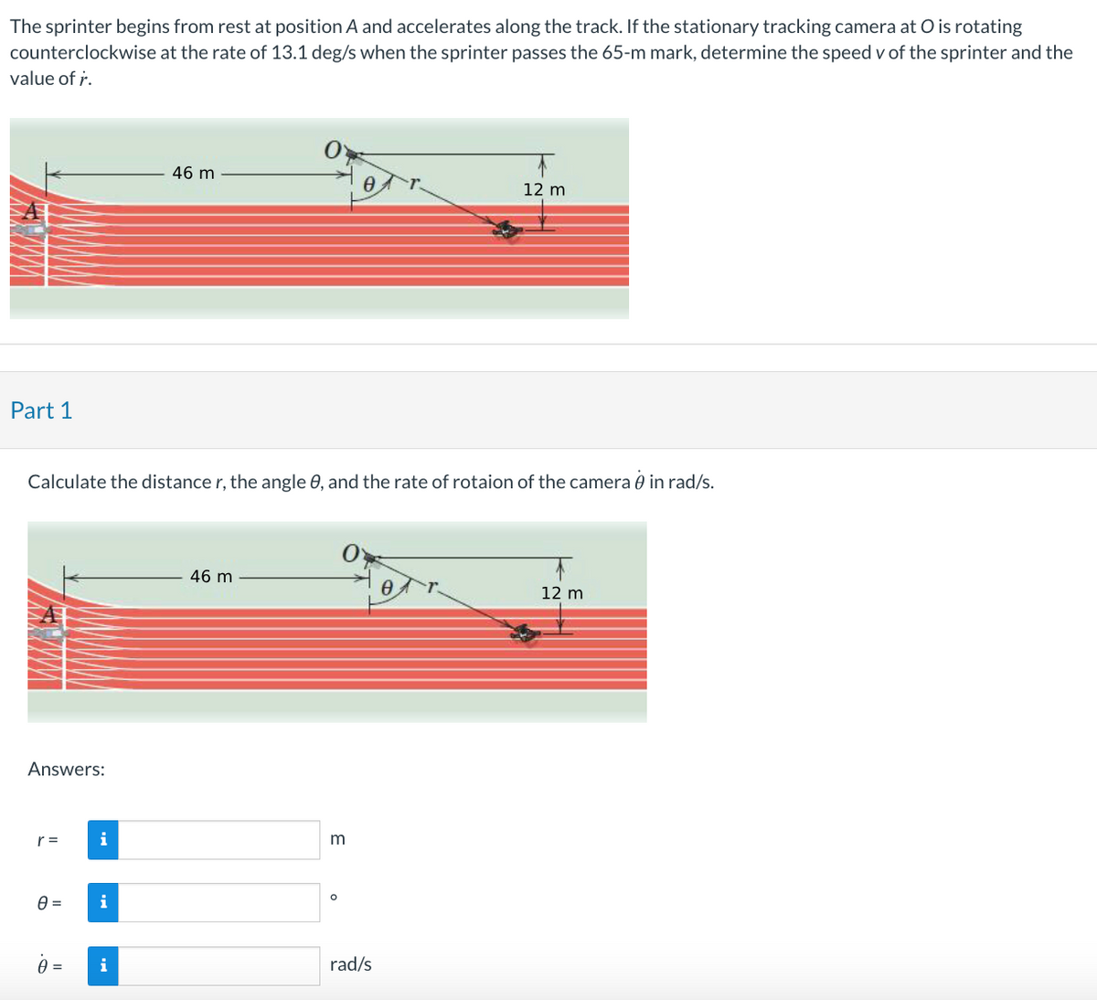 The sprinter begins from rest at position A and accelerates along the track. If the stationary tracking camera at O is rotating
counterclockwise at the rate of 13.1 deg/s when the sprinter passes the 65-m mark, determine the speed v of the sprinter and the
value of r.
Part 1
Answers:
r =
Calculate the distance r, the angle 0, and the rate of rotaion of the camera in rad/s.
0=
0 =
i
i
46 m
i
46 m
3
0
O
rad/s
12 m
0
12 m