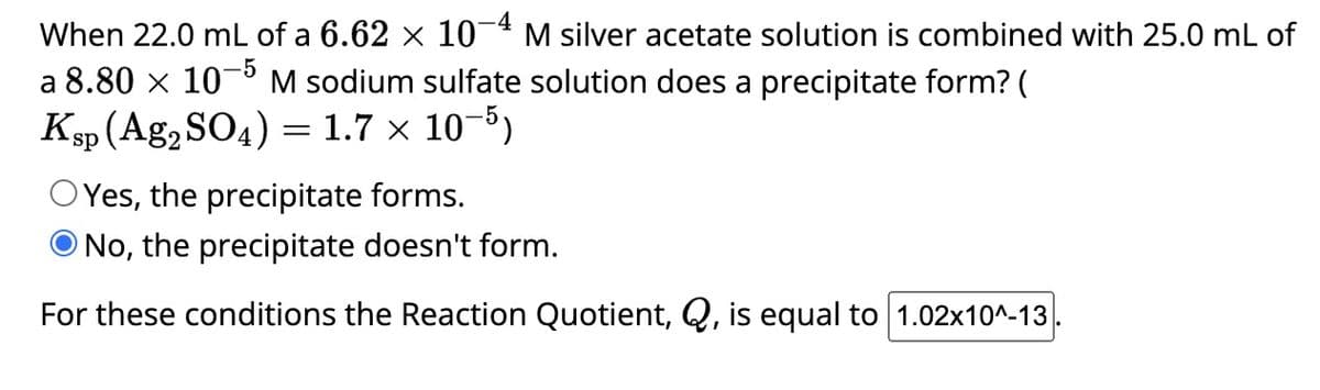 When 22.0 mL of a 6.62 × 10-4 M silver acetate solution is combined with 25.0 mL of
a 8.80 x 105 M sodium sulfate solution does a precipitate form? (
Ksp (Ag₂ SO4) = 1.7 x 10-5)
OYes, the precipitate forms.
No, the precipitate doesn't form.
For these conditions the Reaction Quotient, Q, is equal to 1.02x10^-13