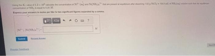 Using the Ky value of 1.2 x 10 calculate the concentration of Ni (aq) and Ni(NHals that are present at equilibrium after dissolving 1.62 g NiCl in 100.0 mL of NH, (q) solution such that the equilibrium
concentration of NH, is equal to 0.20 M
Express your answers in moles per liter to two significant figures separated by a comma
VAE
(NPL (NI(NH₂)
Submit
Provios Feedback
A
?
M
Next >