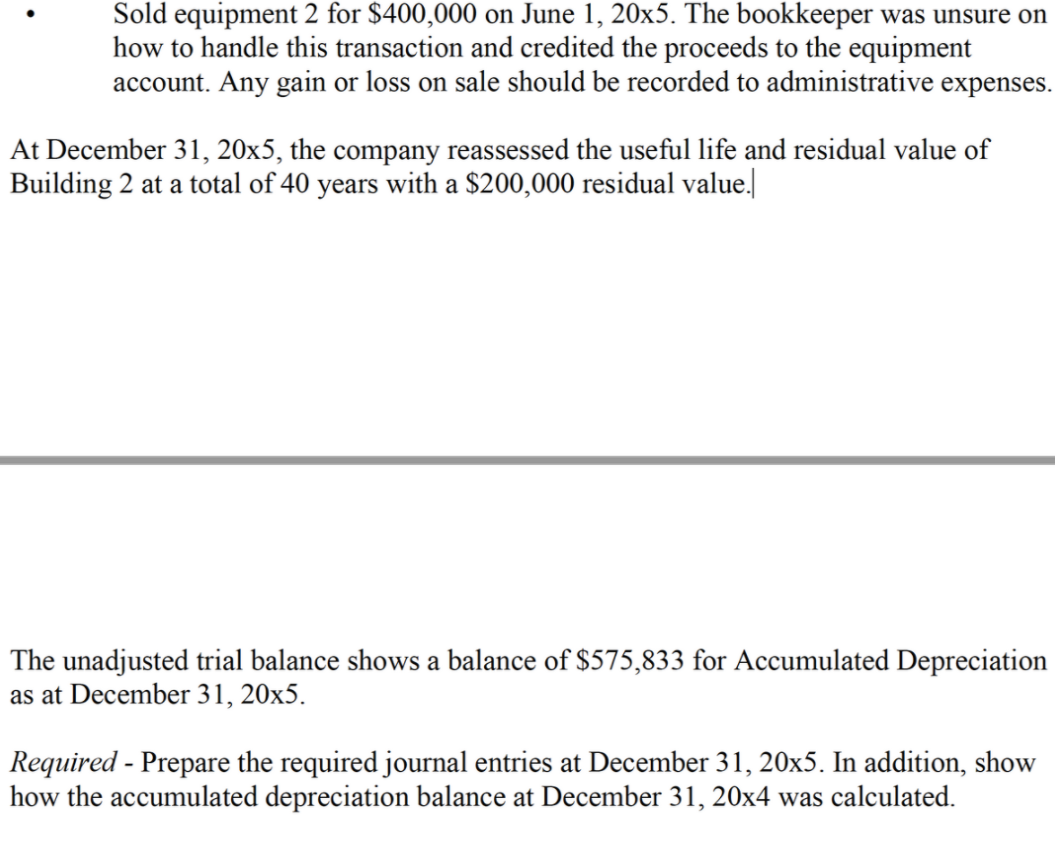 Sold equipment 2 for $400,000 on June 1, 20x5. The bookkeeper was unsure on
how to handle this transaction and credited the proceeds to the equipment
account. Any gain or loss on sale should be recorded to administrative expenses.
At December 31, 20x5, the company reassessed the useful life and residual value of
Building 2 at a total of 40 years with a $200,000 residual value.
The unadjusted trial balance shows a balance of $575,833 for Accumulated Depreciation
as at December 31, 20x5.
Required - Prepare the required journal entries at December 31, 20x5. In addition, show
how the accumulated depreciation balance at December 31, 20x4 was calculated.
