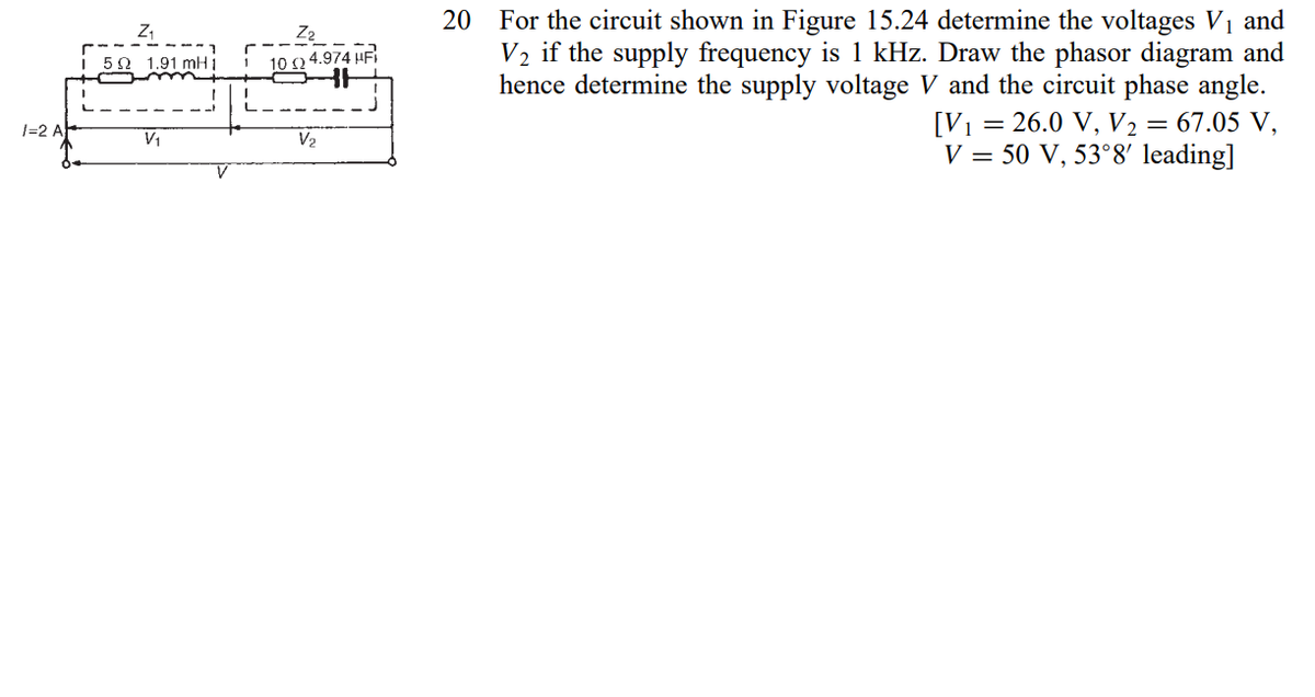 For the circuit shown in Figure 15.24 determine the voltages V1 and
V2 if the supply frequency is 1 kHz. Draw the phasor diagram and
hence determine the supply voltage V and the circuit phase angle.
= 26.0 V, V2 = 67.05 V,
V = 50 V, 53°8' leading]
20
i 50 1.91 mH 1
10 n 4.974 HF
1=2 A
[V1 =
V2
