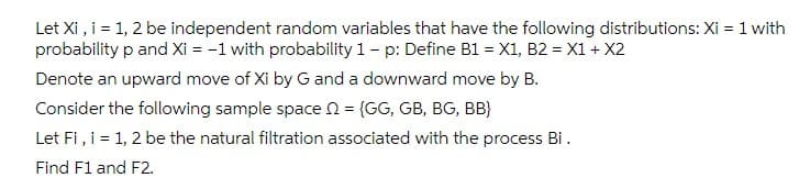 Let Xi , i = 1, 2 be independent random variables that have the following distributions: Xi = 1 with
probability p and Xi = -1 with probability 1- p: Define B1 = X1, B2 = X1 + X2
Denote an upward move of Xi by G and a downward move by B.
Consider the following sample space N = (GG, GB, BG, BB}
Let Fi, i = 1, 2 be the natural filtration associated with the process Bi.
Find F1 and F2.
