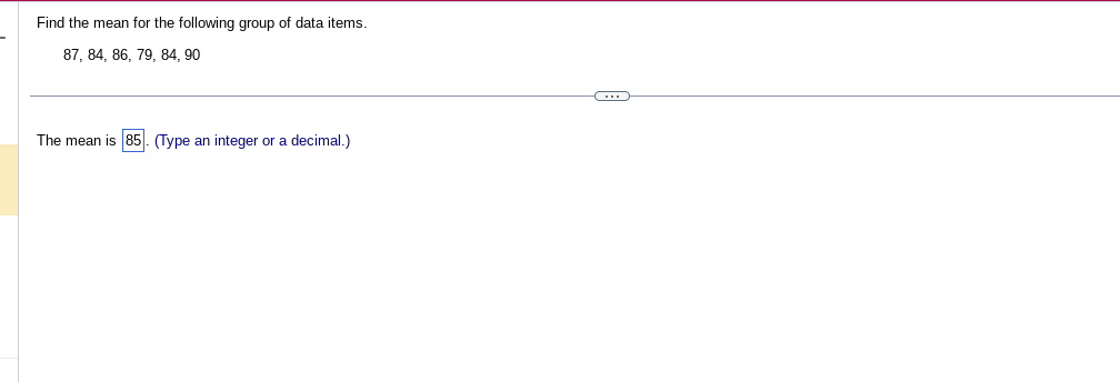 Find the mean for the following group of data items.
87, 84, 86, 79, 84, 90
The mean is 85). (Type an integer a decimal.)
C