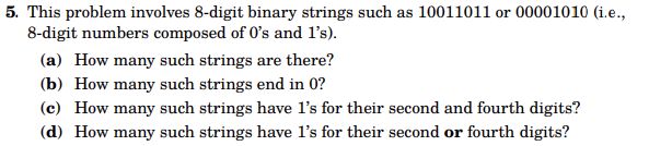 5. This problem involves 8-digit binary strings such as 10011011 or 00001010 (i.e.,
8-digit numbers composed of 0's and 1's).
(a) How many such strings are there?
(b) How many such strings end in 0?
(c) How many such strings have 1's for their second and fourth digits?
(d) How many such strings have 1's for their second or fourth digits?