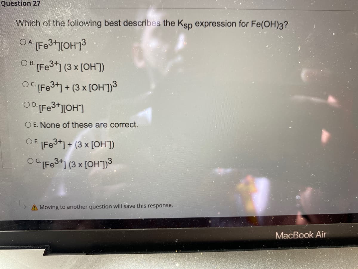 Question 27
Which of the following best describes the Ksp expression for Fe(OH)3?
OA Fe3+][OH7
OB IFE3*] (3 x [OH])
OCFe3*] + (3 x [OH"])3
O E. None of these are correct.
OF. Fe3+1 + (3 x [OH])
OC Fe3+] (3 x {OH])3
A Moving to another question will save this response.
МacBook Air
