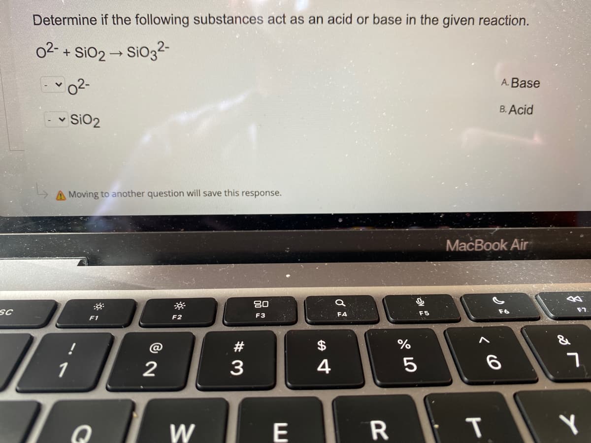 Determine if the following substances act as an acid or base in the given reaction.
02- + SiO2 - SiO32-
A. Base
B. Acid
v SiO2
A Moving to another question will save this response.
MacBook Air
80
SC
F6
F7
F3
F4
F5
F1
F2
#
1
3
4
E
W/
