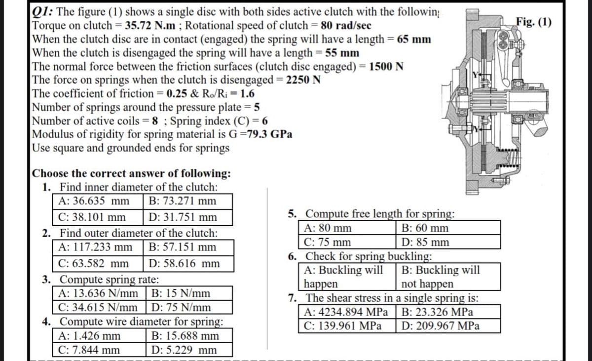 Q1: The figure (1) shows a single disc with both sides active clutch with the followin;
Torque on clutch = 35.72 N.m ; Rotational speed of clutch = 80 rad/sec
When the clutch disc are in contact (engaged) the spring will have a length = 65 mm
When the clutch is disengaged the spring will have a length = 55 mm
The normal force between the friction surfaces (clutch disc engaged) = 1500 N
The force on springs when the clutch is disengaged = 2250 N
The coefficient of friction = 0.25 & Ro/R¡ = 1.6
Number of springs around the pressure plate = 5
Number of active coils = 8 ; Spring index (C) = 6
Modulus of rigidity for spring material is G=79.3 GPa
Use square and grounded ends for springs
Fig. (1)
Choose the correct answer of following:
1. Find inner diameter of the clutch:
A: 36.635 mm
|B: 73.271 mm
5. Compute free length for spring:
A: 80 mm
C: 38.101 mm
D: 31.751 mm
B: 60 mm
2. Find outer diameter of the clutch:
C: 75 mm
6._Check for spring buckling:
A: Buckling will
happen
7. The shear stress in a single spring is:
D: 85 mm
A: 117.233 mm
B: 57.151 mm
C: 63.582 mm
D: 58.616 mm
B: Buckling will
not happen
3. Compute spring rate:
A: 13.636 N/mm | B: 15 N/mm
C: 34.615 N/mm
4._Compute wire diameter for spring:
A: 1.426 mm
D: 75 N/mm
A: 4234.894 MPa
B: 23.326 MPa
C: 139.961 MPa
D: 209.967 MPa
B: 15.688 mm
C: 7.844 mm
D: 5.229 mm

