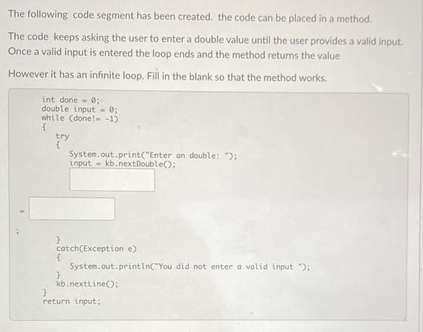 The following code segment has been created. the code can be placed in a method.
The code keeps asking the user to enter a double value until the user provides a valid input.
Once a valid input is entered the loop ends and the method returns the value
However it has an infinite loop. Fill in the blank so that the method works.
int done = 0;
double input = 0;
while (done!- -1)
try
System.out.print("Enter an double: ");
input - kb.nextDouble();
catch(Exception e)
System.out.println("You did not enter a valid input ");
kb.nextline();
return input;
