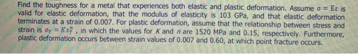 Find the toughness for a metal that experiences both elastic and plastic deformation. Assume a = Et is
valid for elastic deformation, that the modulus of elasticity is 103 GPa, and that elastic deformation
terminates at a strain of 0.007. For plastic deformation, assume that the relationship between stress and
strain iso = Ke, in which the values for K and n are 1520 MPa and 0.15, respectively. Furthermore,
plastic deformation occurs between strain values of 0.007 and 0.60, at which point fracture occurs.