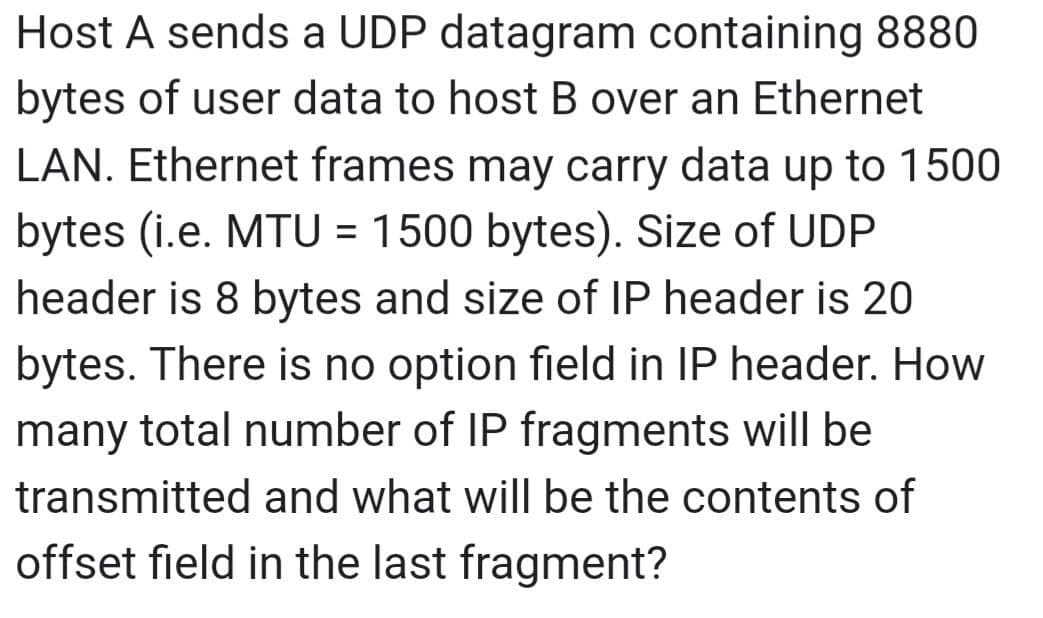 Host A sends a UDP datagram containing 8880
bytes of user data to host B over an Ethernet
LAN. Ethernet frames may carry data up to 1500
bytes (i.e. MTU = 1500 bytes). Size of UDP
header is 8 bytes and size of IP header is 20
bytes. There is no option field in IP header. How
many total number of IP fragments will be
transmitted and what will be the contents of
offset field in the last fragment?