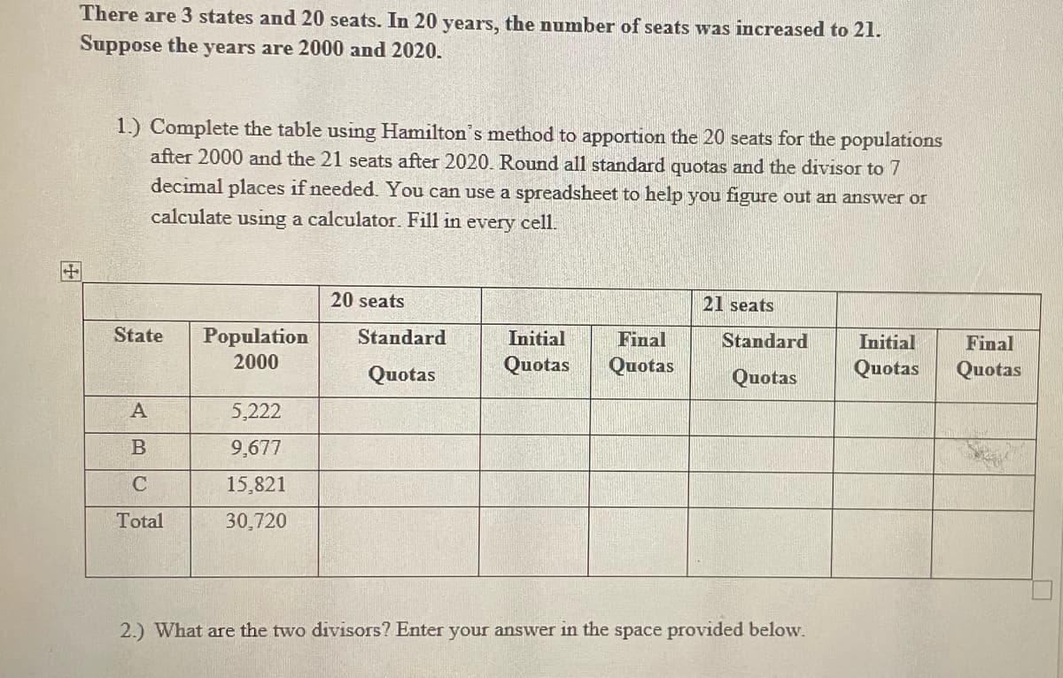 There are 3 states and 20 seats. In 20 years, the number of seats was increased to 21.
Suppose the years are 2000 and 2020.
1.) Complete the table using Hamilton's method to apportion the 20 seats for the populations
after 2000 and the 21 seats after 2020. Round all standard quotas and the divisor to 7
decimal places if needed. You can use a spreadsheet to help you figure out an answer or
calculate using a calculator. Fill in every cell.
20 seats
21 seats
State
Population
2000
Standard
Initial
Final
Standard
Initial
Final
Quotas
Quotas
Quotas
Quotas
Quotas
Quotas
5,222
9,677
C
15,821
Total
30,720
2.) What are the two divisors? Enter your answer in the space provided below.
