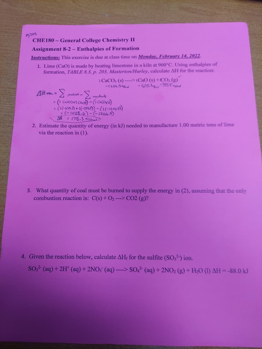CHE180 - General College Chemistry II
Assignment 8-2 - Enthalpies of Formation
Instructions: This exercise is due at class time on Monday, February 14, 2022.
1. Lime (CaO) is made by heating limestone in a kiln at 900°C. Using enthalpies of
formation, TABLE 8.3, p. 203, Masterton/Hurley, calculate AH for the reaction:
I CACO, (s) --->(CaO (s) +1CO2 (g)
- GI5.ley-373.5 aynd
-1206.9 Ky
3.
rodudt -
reschents
: (1(-635.) +1(-3955))-(1(-12069)
: (- 1028.6) -(-1264.9)
AH = 178.3 K/mal
2. Estimate the quantity of energy (in kJ) needed to manufacture 1.00 metric tons of lime
via the reaction in (1).
3. What quantity of coal must be burned to supply the energy in (2), assuming that the only
combustion reaction is: C(s) + 02 ---> CO2 (g)?
4. Given the reaction below, calculate AHf for the sulfite (SO,²') ion.
SO,? (aq)+ 2H (aq) + 2NO3 (aq) ----> SO,2 (aq)+ 2NO2 (g)+ HaO (1) AH=-88.0 kJ
