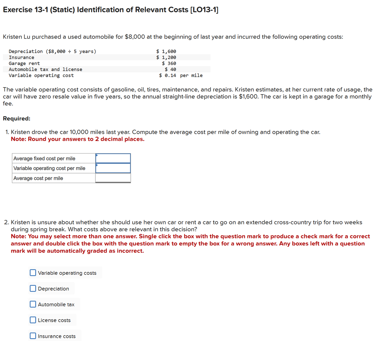 Exercise 13-1 (Static) Identification of Relevant Costs [LO13-1]
Kristen Lu purchased a used automobile for $8,000 at the beginning of last year and incurred the following operating costs:
Depreciation ($8,000 ÷ 5 years)
Insurance
Garage rent
Automobile tax and license
Variable operating cost
$ 1,600
$ 1,200
$ 360
$ 40
$ 0.14 per mile
The variable operating cost consists of gasoline, oil, tires, maintenance, and repairs. Kristen estimates, at her current rate of usage, the
car will have zero resale value in five years, so the annual straight-line depreciation is $1,600. The car is kept in a garage for a monthly
fee.
Required:
1. Kristen drove the car 10,000 miles last year. Compute the average cost per mile of owning and operating the car.
Note: Round your answers to 2 decimal places.
Average fixed cost per mile
Variable operating cost per mile
Average cost per mile
2. Kristen is unsure about whether she should use her own car or rent a car to go on an extended cross-country trip for two weeks
during spring break. What costs above are relevant in this decision?
Note: You may select more than one answer. Single click the box with the question mark to produce a check mark for a correct
answer and double click the box with the question mark to empty the box for a wrong answer. Any boxes left with a question
mark will be automatically graded as incorrect.
Variable operating costs
Depreciation
Automobile tax
License costs
Insurance costs