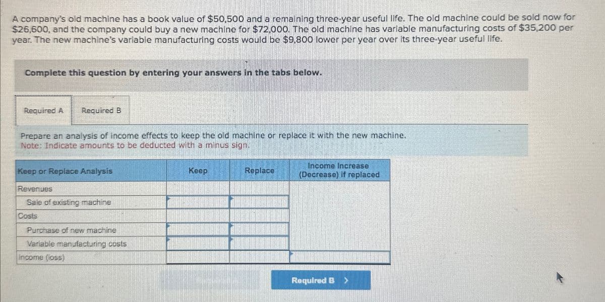 A company's old machine has a book value of $50,500 and a remaining three-year useful life. The old machine could be sold now for
$26,600, and the company could buy a new machine for $72,000. The old machine has variable manufacturing costs of $35,200 per
year. The new machine's variable manufacturing costs would be $9,800 lower per year over its three-year useful life.
Complete this question by entering your answers in the tabs below.
Required A
Required B
Prepare an analysis of income effects to keep the old machine or replace it with the new machine.
Note: Indicate amounts to be deducted with a minus sign.
Keep or Replace Analysis
Revenues
Sale of existing machine
Costs
Purchase of new machine
Variable manufacturing costs
Income (loss)
Keep
Replace
Income Increase
(Decrease) if replaced
Required B >