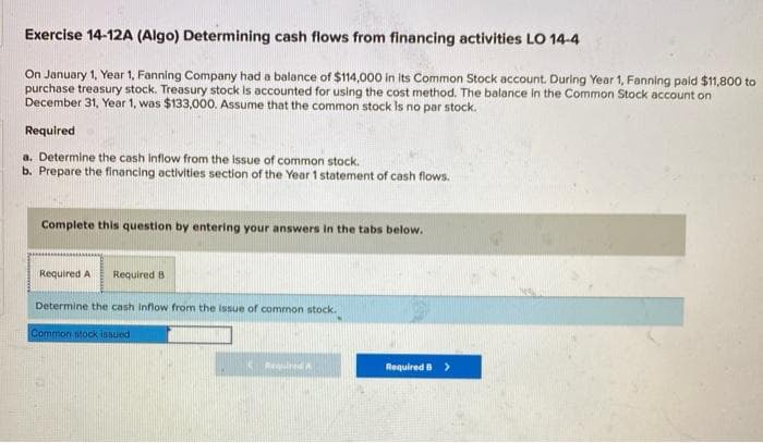 Exercise 14-12A (Algo) Determining cash flows from financing activities LO 14-4
On January 1, Year 1, Fanning Company had a balance of $114,000 in its Common Stock account. During Year 1, Fanning paid $11,800 to
purchase treasury stock. Treasury stock is accounted for using the cost method. The balance in the Common Stock account on
December 31, Year 1, was $133,000. Assume that the common stock is no par stock.
Required
a. Determine the cash inflow from the issue of common stock.
b. Prepare the financing activities section of the Year 1 statement of cash flows.
Complete this question by entering your answers in the tabs below.
Required A Required B
Determine the cash inflow from the issue of common stock.
Common stock issued
Required B >