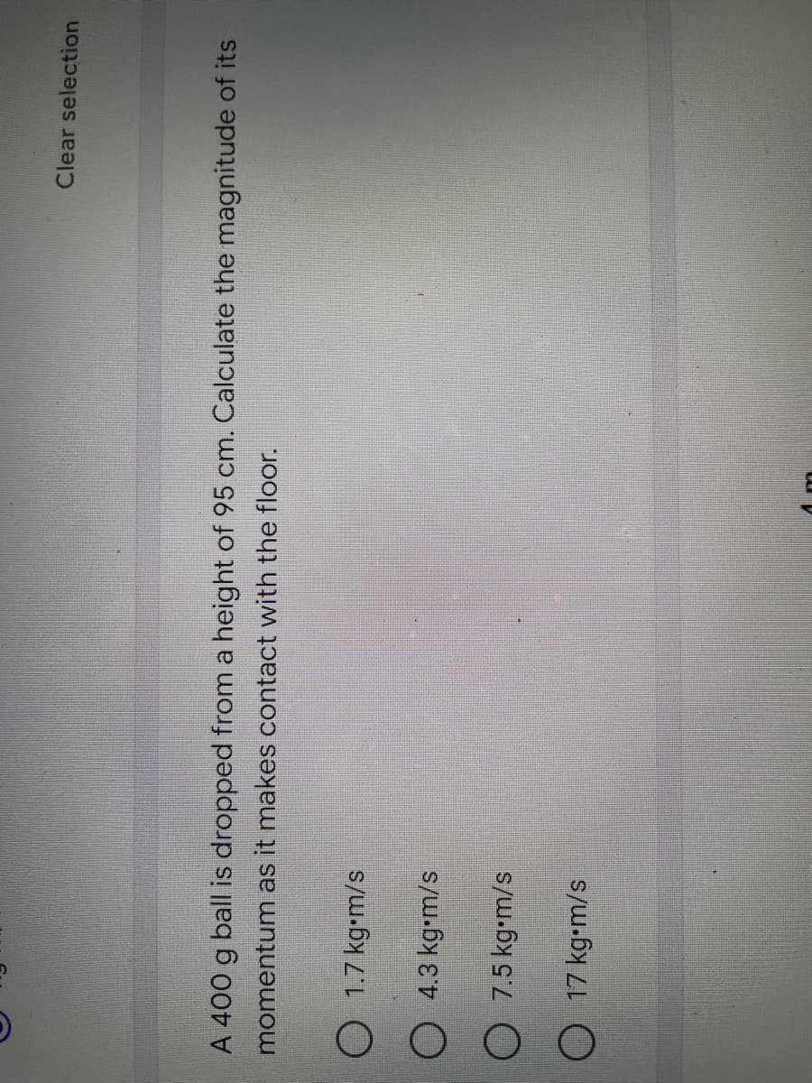 O
Clear selection
A 400 g ball is dropped from a height of 95 cm. Calculate the magnitude of its
momentum as it makes contact with the floor.
O 1.7 kg.m/s
O 4.3 kg-m/s
O 7.5 kg•m/s
O 17 kg•m/s