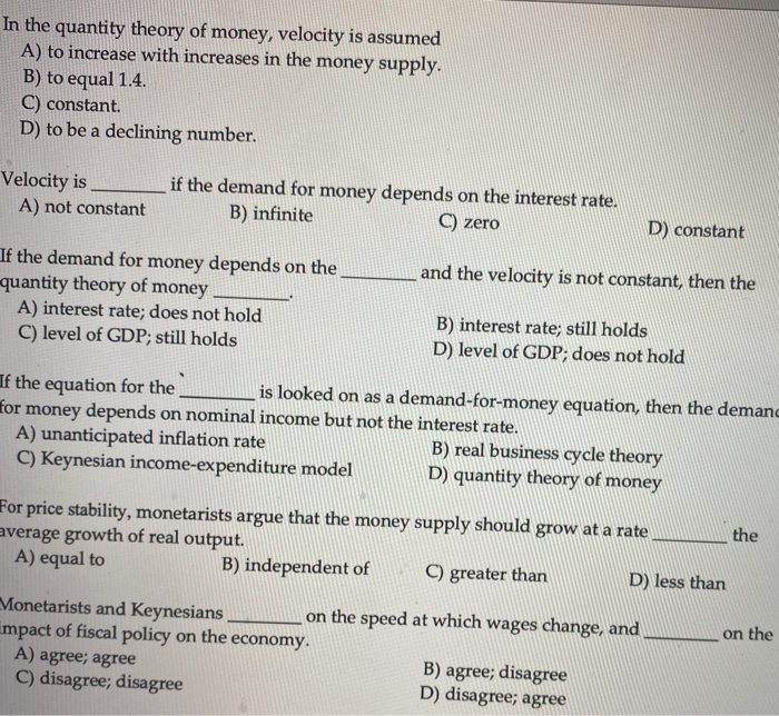 In the quantity theory of money, velocity is assumed
A) to increase with increases in the money supply.
B) to equal 1.4.
C) constant.
D) to be a declining number.
Velocity is
A) not constant
if the demand for money depends on the interest rate.
B) infinite
C) zero
If the demand for money depends on the
quantity theory of money
A) interest rate; does not hold
C) level of GDP; still holds
If the equation for the
for money depends on nominal income but not the interest rate.
D) constant
and the velocity is not constant, then the
B) interest rate; still holds
D) level of GDP; does not hold
is looked on as a demand-for-money equation, then the demanc
A) unanticipated inflation rate
C) Keynesian income-expenditure model
Monetarists and Keynesians
impact of fiscal policy on the economy.
A) agree; agree
C) disagree; disagree
B) real business cycle theory
D) quantity theory of money
For price stability, monetarists argue that the money supply should grow at a rate
average growth of real output.
A) equal to
B) independent of
C) greater than
on the speed at which wages change, and
B) agree; disagree
D) disagree; agree
D) less than
the
on the