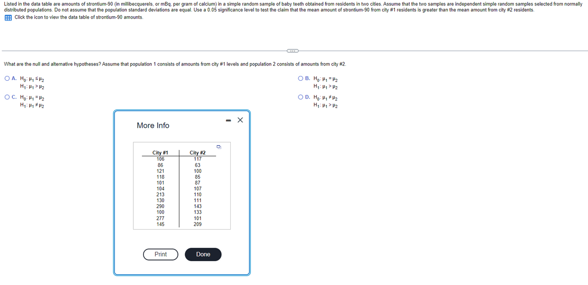 Listed in the data table are amounts of strontium-90 (in millibecquerels, or mBq, per gram of calcium) in a simple random sample of baby teeth obtained from residents in two cities. Assume that the two samples are independent simple random samples selected from normally
distributed populations. Do not assume that the population standard deviations are equal. Use a 0.05 significance level to test the claim that the mean amount of strontium-90 from city #1 residents is greater than the mean amount from city #2 residents.
Click the icon to view the data table of strontium-90 amounts.
What are the null and alternative hypotheses? Assume that population 1 consists of amounts from city #1 levels and population 2 consists of amounts from city #2.
OA. Ho: H₁ H₂
H₁: Hy > H₂
OC. Ho: H₁
H₂
H₁: H₁ H₂
More Info
City #1
106
86
121
118
101
20
104
213
130
290
100
277
145
Print
City #2
117
63
100
85
87
107
110
111
143
133
101
209
Done
~
X
OB. Ho: ₁₂
H₁: Hy > H₂
OD. Ho Hi#H
H₁: H₁ H₂