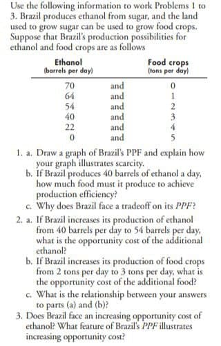 Use the following information to work Problems 1 to
3. Brazil produces ethanol from sugar, and the land
used to grow sugar can be used to grow food crops.
Suppose that Brazil's production possibilities for
ethanol and food crops are as follows
Ethanol
(barrels per day)
70
64
54
40
22
0
and
and
and
and
and
and
Food crops
(tons per day)
0
1
2
1. a. Draw a graph of Brazil's PPF and explain how
your graph illustrates scarcity.
b. If Brazil produces 40 barrels of ethanol a day,
how much food must it produce to achieve
production efficiency?
c. Why does Brazil face a tradeoff on its PPF?
2. a. If Brazil increases its production of ethanol
from 40 barrels per day to 54 barrels per day,
what is the opportunity cost of the additional
ethanol?
b. If Brazil increases its production of food crops
from 2 tons per day to 3 tons per day, what is
the opportunity cost of the additional food?
c. What is the relationship between your answers
to parts (a) and (b)?
3. Does Brazil face an increasing opportunity cost of
ethanol? What feature of Brazil's PPF illustrates
increasing opportunity cost?