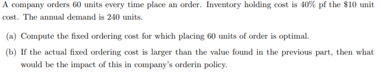 A company orders 60 units every time place an order. Inventory holding cost is 40% pf the $10 unit
cost. The annual demand is 240 units.
(a) Compute the fixed ordering cost for which placing 60 units of order is optimal.
(b) If the actual fixed ordering cost is larger than the value found in the previous part, then what
would be the impact of this in company's orderin policy.
