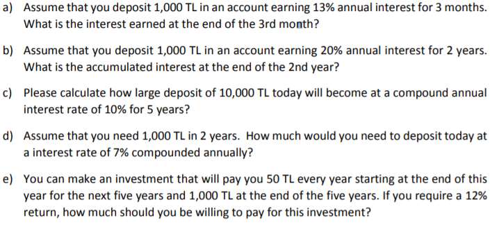 a) Assume that you deposit 1,000 TL in an account earning 13% annual interest for 3 months.
What is the interest earned at the end of the 3rd month?
b) Assume that you deposit 1,000 TL in an account earning 20% annual interest for 2 years.
What is the accumulated interest at the end of the 2nd year?
c) Please calculate how large deposit of 10,000 TL today will become at a compound annual
interest rate of 10% for 5 years?
d) Assume that you need 1,000 TL in 2 years. How much would you need to deposit today at
a interest rate of 7% compounded annually?
e) You can make an investment that will pay you 50 TL every year starting at the end of this
year for the next five years and 1,000 TL at the end of the five years. If you require a 12%
return, how much should you be willing to pay for this investment?
