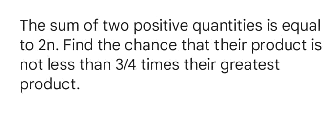The sum of two positive quantities is equal
to 2n. Find the chance that their product is
not less than 3/4 times their greatest
product.