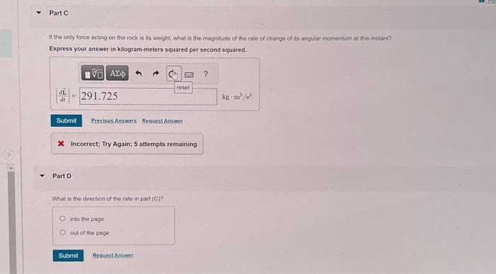 Part C
If the only force acting on the rock is its weight, what is the magnitude of the rate of change of its angular momentum at this instant?
Express your answer in kilogram-meters squared per second squared.
195] ΑΣΦΑ
291.725
Part D
Submit Previous Answers Request Answer
X Incorrect; Try Again; 5 attempts remaining
What is the direction of the rate in part (C)?
reset
into the page
O out of the page
Submit Request Answer
?
kg-m²/s²