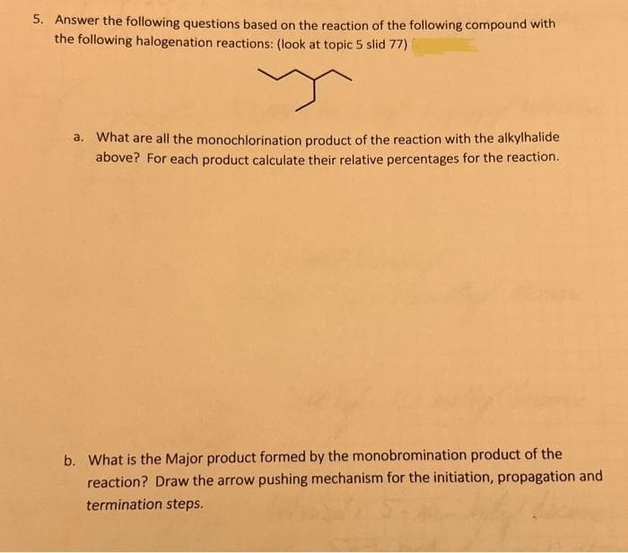 5. Answer the following questions based on the reaction of the following compound with
the following halogenation reactions: (look at topic 5 slid 77)
y
a. What are all the monochlorination product of the reaction with the alkylhalide
above? For each product calculate their relative percentages for the reaction.
b. What is the Major product formed by the monobromination product of the
reaction? Draw the arrow pushing mechanism for the initiation, propagation and
termination steps.