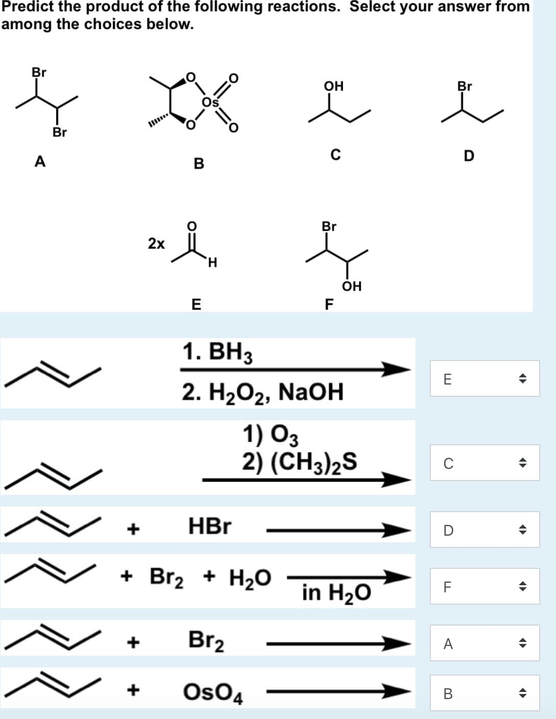Predict the product of the following reactions. Select your answer from
among the choices below.
Br
OH
Br
Br
A
B
Br
2х
H.
ОН
E
F
1. ВНз
2. Н2О2, NaOн
1) O3
2) (CH3)2S
HBr
+ Br2 + H2O
in H20
F
Br2
A
+
OsO4
