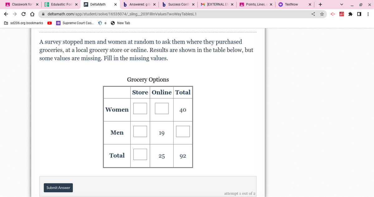 ←
Classwork for
→ CD
sd206.org bookmarks.
E- Edulastic: Form X
DeltaMath
X
Submit Answer
deltamath.com/app/student/solve/16535074/_sling_203FillinValues
Supreme Court Cas... Be New Tab
A survey stopped men and women at random to ask them where they purchased
groceries, at a local grocery store or online. Results are shown in the table below, but
some values are missing. Fill in the missing values.
Answered: g bo x b Success Confil X M [EXTERNAL EN X
TwoWay TablesL1
Women
Men
Total
Grocery Options
Store Online Total
19
25
40
Points, Lines, a X
92
attempt 1 out of 2
TextNow
X
19
☐
X
⠀