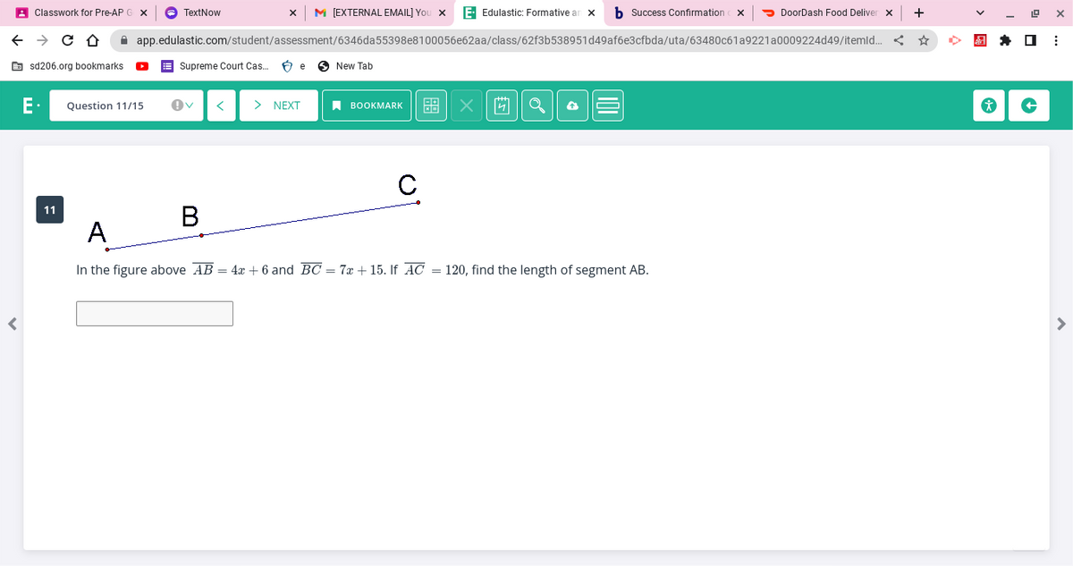 ←
<
Classwork for Pre-AP G X
→ C D
sd206.org bookmarks
M [EXTERNAL EMAIL] You X E. Edulastic: Formative an X b Success Confirmation
DoorDash Food Deliver X +
app.edulastic.com/student/assessment/6346da55398e8100056e62aa/class/62f3b538951d49af6e3cfbda/uta/63480c61a9221 a0009224d49/itemld... < ☆
E Question 11/15
11
TextNow
Supreme Court Cas... Be
B
> NEXT
New Tab
BOOKMARK 台
X=
с
X
Q
4
A
In the figure above AB = 4x + 6 and BC = 7x +15. If AC = 120, find the length of segment AB.
X
*
19 X
⠀