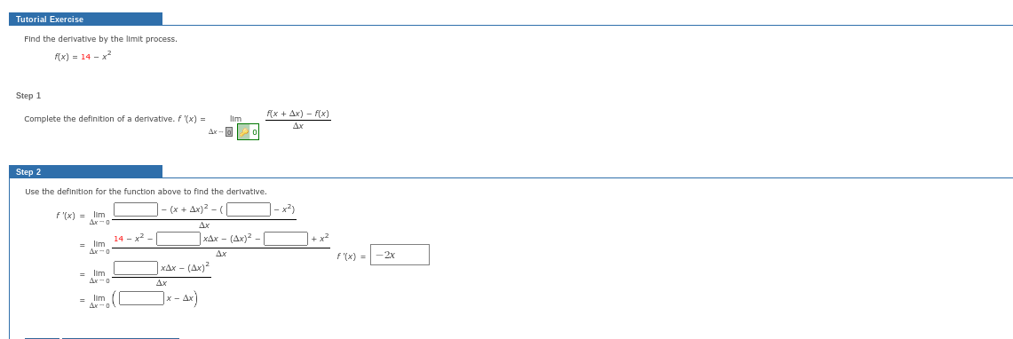 Tutorial Exercise
Find the derivative by the limit process.
f(x) = 14 - x²
Step 1
Complete the definition of a derivative. f '(x) =
f'(x) = lim_
Ax-o
= Ilm
Step 2
Use the definition for the function above to find the derivative.
- (x + Ax)² - (1
Ax
xAx- (Ax)² -
Ax
Ax-0
= Ilm
14 - x²
lim (1
Ax-o
Ax-a
xAx- (Ax)²
Ax
x-Ax)
0
f(x + Ax)-f(x)
- x²)
F"(x) =
-2x