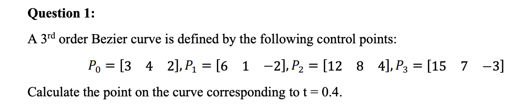 Question 1:
A 3rd order Bezier curve is defined by the following control points:
Po [3 4 2], P₁ = [6_1 −2], P₂ = [12 8 4], P3 = [15 7 -3]
=
Calculate the point on the curve corresponding to t = 0.4.
