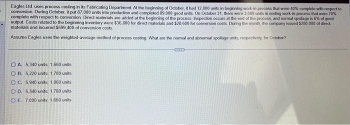 Eagles Ltd uses process costing in its Fabricating Department. At the beginning of October, it had 12,000 units in beginning work in process that were 40% complete with respect to
conversion. During October, it put 87,000 units into production and completed 89,000 good units. On October 31, there were 3,000 units in ending work-in-process that were 70%
complete with respect to conversion Direct materials are added at the beginning of the process. Inspection occurs at the end of the process, and normal spollage is 6% of good
output. Costs related to the beginning inventory were $36,800 for direct materials and $28,600 for conversion costs. During the month, the company issued $280,000 of direct
materials and incurred $599,400 of conversion costs
Assume Eagles uses the weighted average method of process costing. What are the normal and abnormal spollage units, respectively, for October?
OA. 5,340 units; 1.660 units
OB. 5,220 units, 1.780 units
OC. 5,940 units, 1.060 units
OD. 5,340 units; 1.780 units
OE. 7.000 units, 1,660 units
CITYS