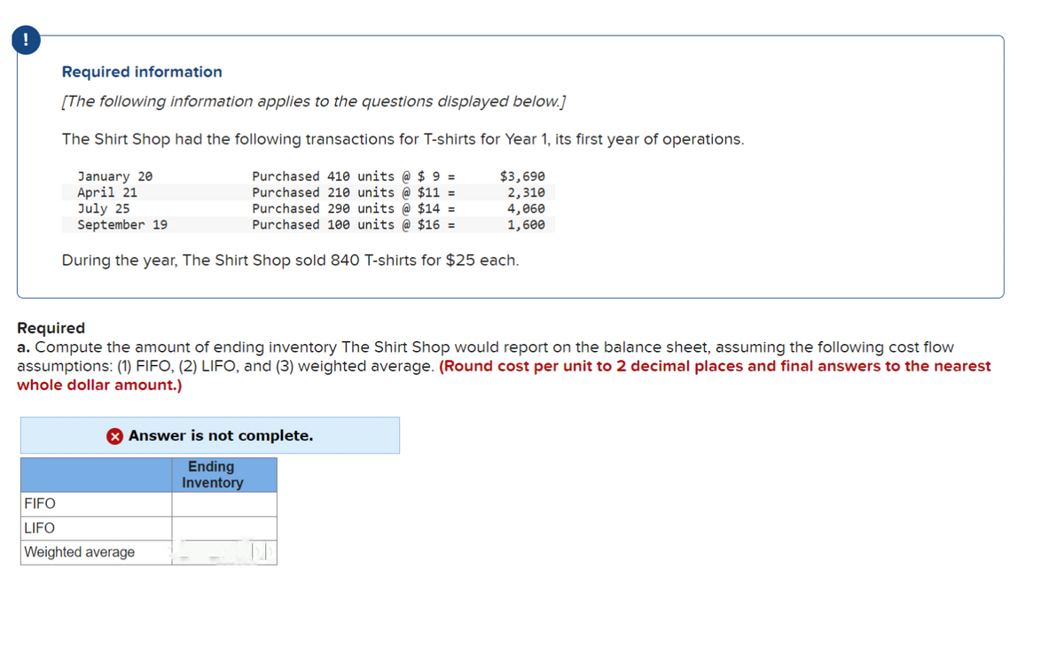 !
Required information
[The following information applies to the questions displayed below.]
The Shirt Shop had the following transactions for T-shirts for Year 1, its first year of operations.
January 20
April 21
Purchased 410 units @ $ 9 =
Purchased 210 units @ $11 =
Purchased 290 units @ $14 =
Purchased 100 units @ $16 =
$3,690
2,310
July 25
4,060
September 19
1,600
During the year, The Shirt Shop sold 840 T-shirts for $25 each.
Required
a. Compute the amount of ending inventory The Shirt Shop would report on the balance sheet, assuming the following cost flow
assumptions: (1) FIFO, (2) LIFO, and (3) weighted average. (Round cost per unit to 2 decimal places and final answers to the nearest
whole dollar amount.)
X Answer is not complete.
Ending
Inventory
FIFO
LIFO
Weighted average