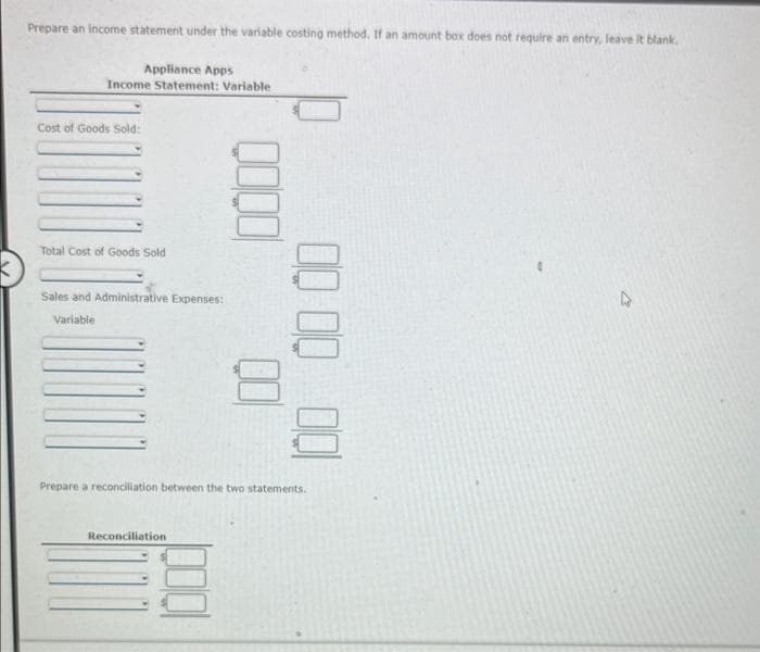 Prepare an income statement under the variable costing method. If an amount box does not require an entry, leave it blank.
Appliance Apps
Income Statement: Variable
Cost of Goods Sold:
Total Cost of Goods Sold
Sales and Administrative Expenses:
Variable
00 00 00
00
Prepare a reconciliation between the two statements.
Reconciliation
D