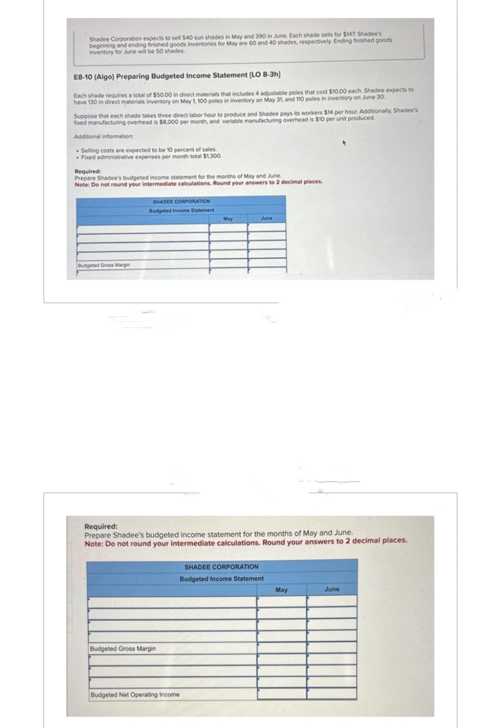 Shadee Corporation expects to sell 540 sun shades in May and 390 in June. Each shade sells for $147. Shadee's
beginning and ending finished goods inventories for May are 60 and 40 shades, respectively. Ending finished goods
inventory for June will be 50 shades.
E8-10 (Algo) Preparing Budgeted Income Statement [LO 8-3h)
Each shade requires a total of $50.00 in direct materials that includes 4 adjustable poles that cost $10.00 each. Shadee expects to
have 130 in direct materials inventory on May 1, 100 poles in inventory on May 31, and 110 poles in inventory on June 30.
Suppose that each shade takes three direct labor hour to produce and Shadee pays its workers $14 per hour. Additionally, Shadee's
fixed manufacturing overhead is $8,000 per month, and variable manufacturing overhead is $10 per unit produced.
Additional information:
. Selling costs are expected to be 10 percent of sales.
. Fixed administrative expenses per month total $1,300.
Required:
Prepare Shadee's budgeted income statement for the months of May and June.
Note: Do not round your intermediate calculations. Round your answers to 2 decimal places.
Budgeted Gross Margin
SHADEE CORPORATION
Budgeted Income Statement
Budgeted Gross Margin
May
Required:
Prepare Shadee's budgeted income statement for the months of May and June.
Note: Do not round your intermediate calculations. Round your answers to 2 decimal places.
Budgeted Net Operating Income
June
SHADEE CORPORATION
Budgeted Income Statement
May
June