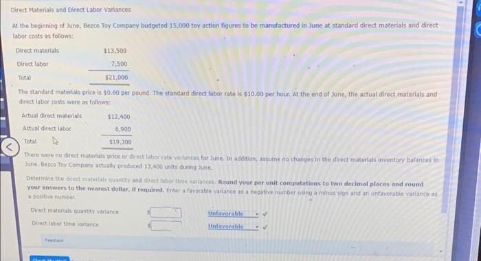 Direct Materials and Direct Labor Variances
At the beginning of June, Bezco Toy Company budgeted 15,000 toy action figures to be manufactured in June at standard direct materials and direct
labor costs as follows:
Direct materials
$13,500
7,500
Direct labor
Total
$21,000
The standard materials price is $0.50 per pound. The standard direct labor rate is $10.00 per hour. At the end of June, the actual direct materials and
direct labor costs were as follows:
Actual direct materials
Actual direct labor
Total
There were no direct materials price or direct labor rate variances for June. In addition, assume no changes in the direct materials inventory balances in
June, Bezco Toy Company actually produced 13,400 units during June.
$12,400
6,900
$19,300
Determine the direct materials quantity and direct labor time variances. Round your per unit computations to two decimal places and round
your answers to the nearest dollar, if required. Enter a favorable variance as a negative number using a minus sign and an unfavorable variance as
a positive number.
Direct materials quantity variance
Direct labor time variance
Unfavorable
Unfavorable