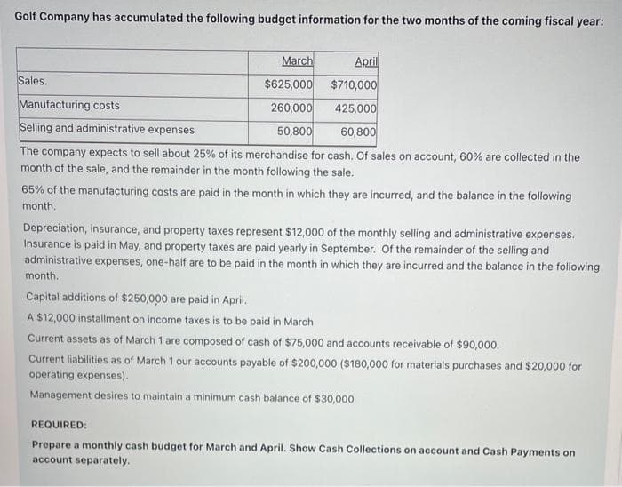 Golf Company has accumulated the following budget information for the two months of the coming fiscal year:
March
April
$625,000 $710,000
260,000
425,000
50,800
60,800
The company expects to sell about 25% of its merchandise for cash. Of sales on account, 60% are collected in the
month of the sale, and the remainder in the month following the sale.
Sales.
Manufacturing costs
Selling and administrative expenses
65% of the manufacturing costs are paid in the month in which they are incurred, and the balance in the following
month.
Depreciation, insurance, and property taxes represent $12,000 of the monthly selling and administrative expenses.
Insurance is paid in May, and property taxes are paid yearly in September. Of the remainder of the selling and
administrative expenses, one-half are to be paid in the month in which they are incurred and the balance in the following
month.
Capital additions of $250,000 are paid in April.
A $12,000 installment on income taxes is to be paid in March
Current assets as of March 1 are composed of cash of $75,000 and accounts receivable of $90,000.
Current liabilities as of March 1 our accounts payable of $200,000 ($180,000 for materials purchases and $20,000 for
operating expenses).
Management desires to maintain a minimum cash balance of $30,000.
REQUIRED:
Prepare a monthly cash budget for March and April. Show Cash Collections on account and Cash Payments on
account separately.