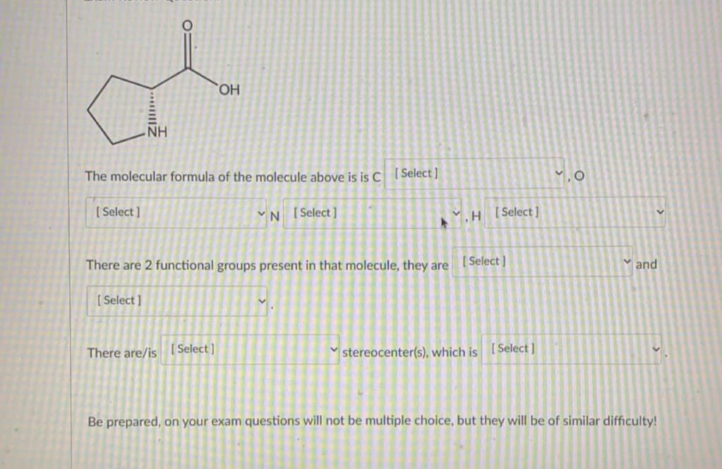 HO,
NH
The molecular formula of the molecule above is is C
[ Select ]
1.0
[ Select ]
VN [Select]
[ Select ]
There are 2 functional groups present in that molecule, they are Select |
and
[ Select ]
There are/is [Select]
stereocenter(s), which is ISelect]
Be prepared, on your exam questions will not be multiple choice, but they will be of similar difficulty!
