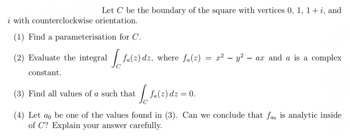 Let C be the boundary of the square with vertices 0, 1, 1+ i, and
i with counterclockwise orientation.
(1) Find a parameterisation for C.
(2) Evaluate the integral [fa(z) dz,
constant.
[fa(z) dz, where fa(z)
=
x² - y² -
- ax and a is a complex
(3) Find all values of a such that [ fa(z) dz = 0.
(4) Let ao be one of the values found in (3). Can we conclude that fa is analytic inside
of C? Explain your answer carefully.