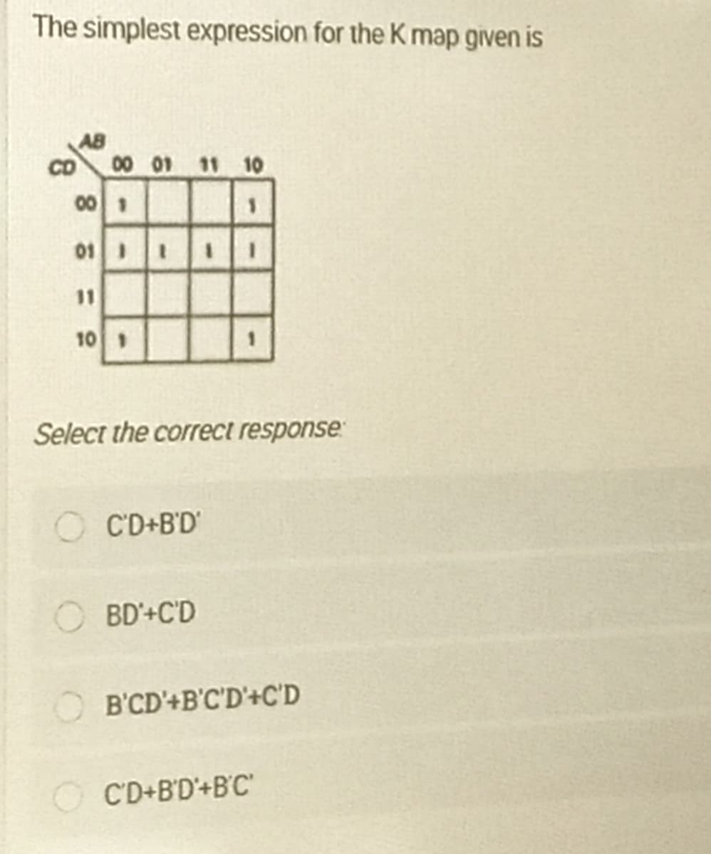 The simplest expression for the K map given is
AB
CD
00 01 11 10
001
01 1
11
10 1
Select the correct response
C'D+B'D
BD'+C'D
B'CD'+B'C'D'+C'D
C'D+B'D'+B'C'
8,
